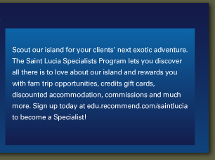 Scout our island for
                        your clients’ next exotic adventure. The Saint Lucia Specialists
                        Program lets you discover all there is to love about our island and
                        rewards you with fam trip opportunities, credits gift cards, discounted
                        accommodation, commissions and much more. Sign up today at
                        edu.recommend.com/saintlucia to become a Specialist! 