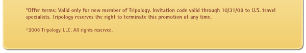 *Offer terms: Valid only for new member of Tripology. Invitation code valid through 10/31/08 to U.S. travel specialists. Tripology reserves the right to terminate this promotion at any time.
(c) 2008 Tripology, LLC. All rights reserved.