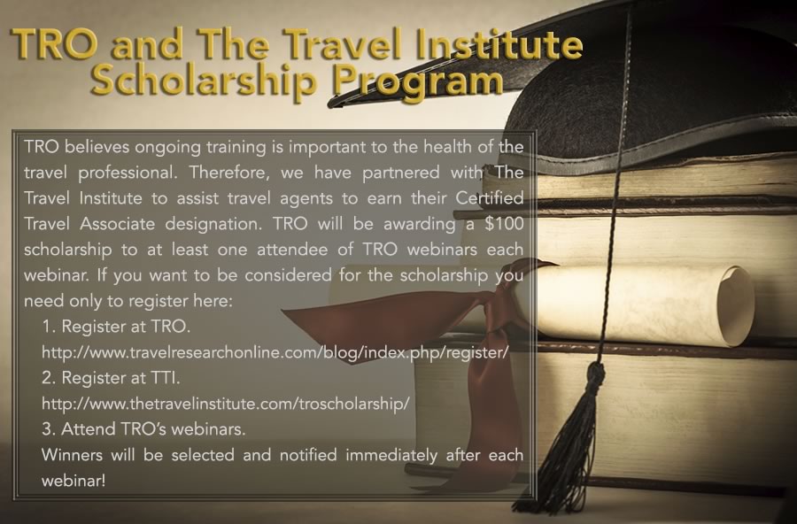 TRO and The Travel Institute Scholarship Program - TRO believes ongoing training is important to the health of the travel professional. Therefore, we have partnered with The Travel Institute to assist travel agents to earn their Certified Travel Associate designation. TRO will be awarding a $100 scholarship to at least one attendee of TRO webinars each webinar. If you want to be considered for the scholarship: 1) Register at TRO http://www.travelresearchonline.com/blog/index.php/register/, 2) Register at TTI. http://www.thetravelinstitute.com/troscholarship/ 3) attend TRO’s webinars. Winners will be selected and notified immediately after each webinar!
